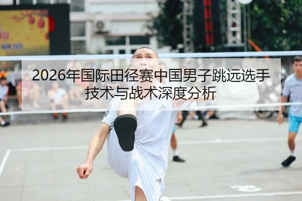 2026年国际田径赛中国男子跳远选手技术与战术深度分析