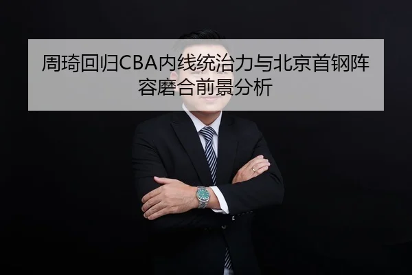 周琦回归CBA内线统治力与北京首钢阵容磨合前景分析