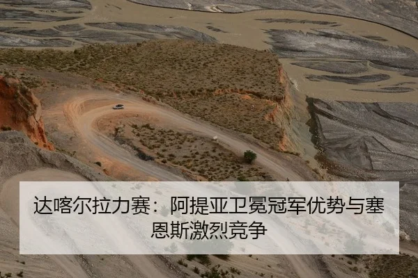 达喀尔拉力赛：阿提亚卫冕冠军优势与塞恩斯激烈竞争
