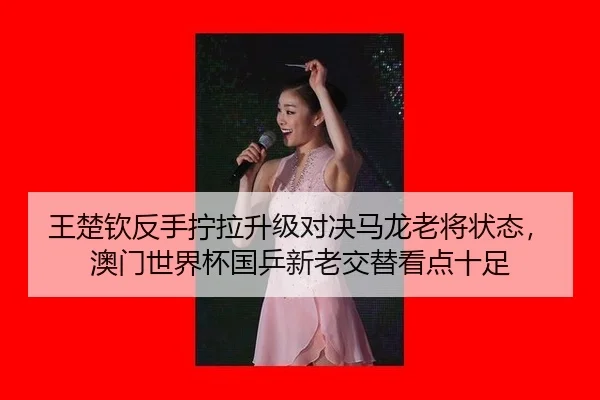 王楚钦反手拧拉升级对决马龙老将状态，澳门世界杯国乒新老交替看点十足