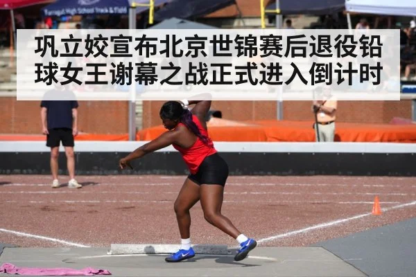 巩立姣宣布北京世锦赛后退役铅球女王谢幕之战正式进入倒计时