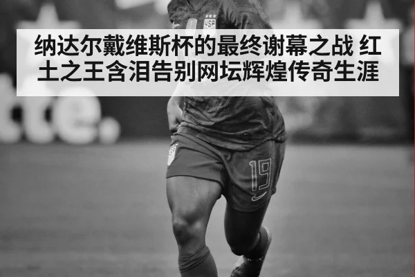 纳达尔戴维斯杯的最终谢幕之战 红土之王含泪告别网坛辉煌传奇生涯